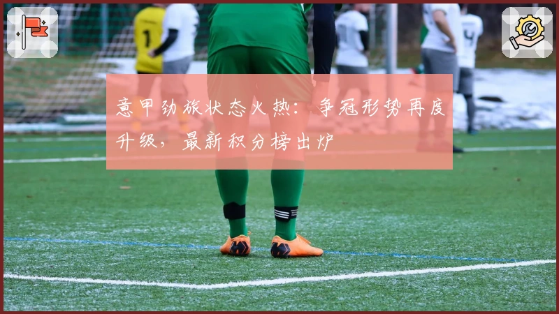 意甲劲旅状态火热：争冠形势再度升级，最新积分榜出炉