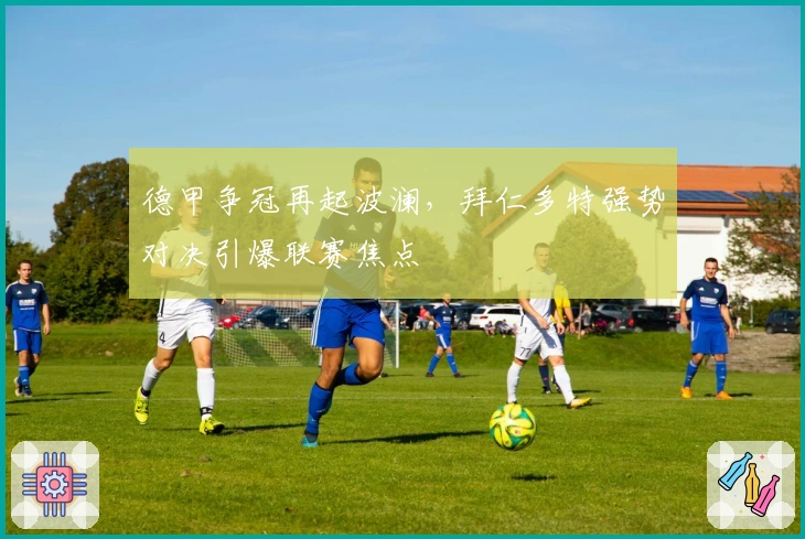 德甲争冠再起波澜,拜仁多特强势对决引爆联赛焦点