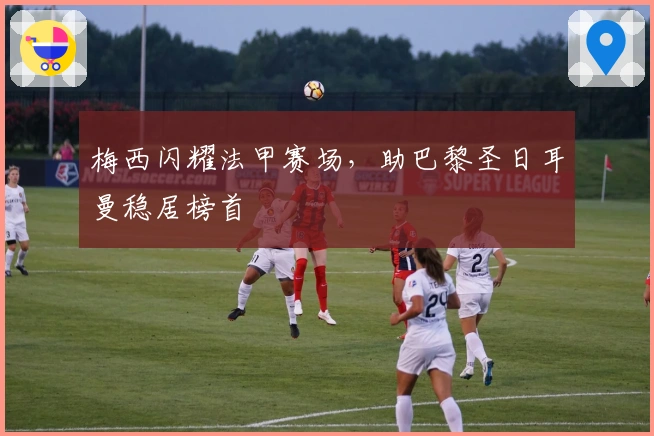 梅西闪耀法甲赛场，助巴黎圣日耳曼稳居榜首