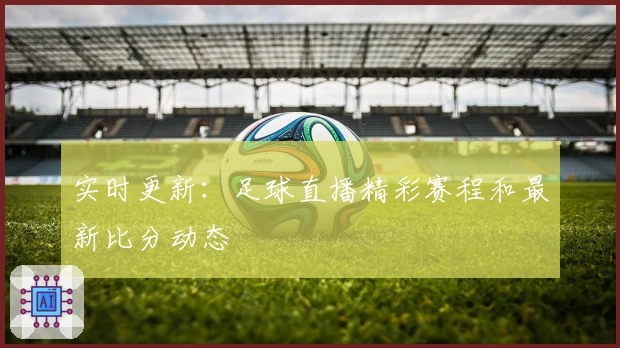 实时更新：足球直播精彩赛程和最新比分动态