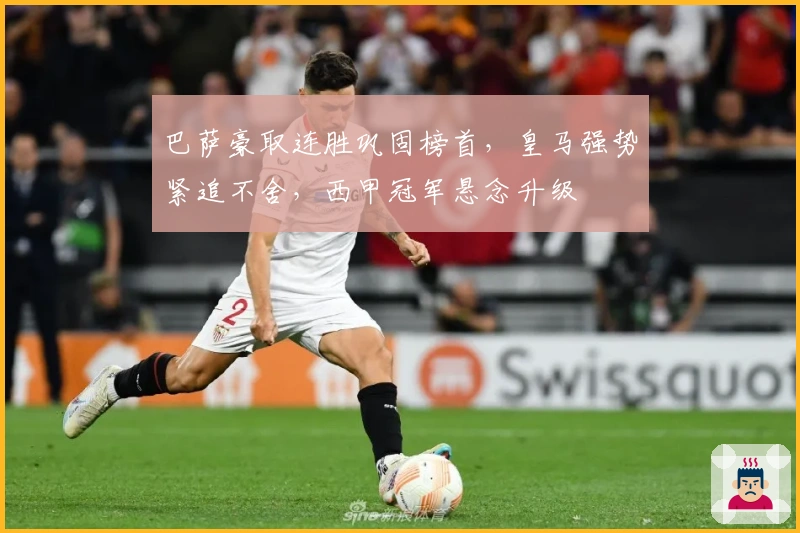 巴萨豪取连胜巩固榜首，皇马强势紧追不舍，西甲冠军悬念升级