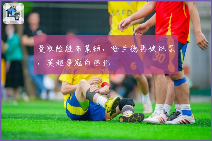 曼联险胜布莱顿,哈兰德再破纪录,英超争冠白热化