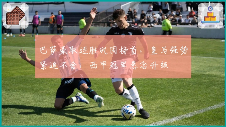 巴萨豪取连胜巩固榜首，皇马强势紧追不舍，西甲冠军悬念升级