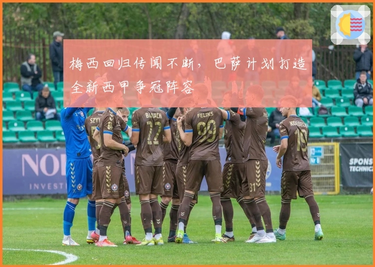 梅西回归传闻不断，巴萨计划打造全新西甲争冠阵容