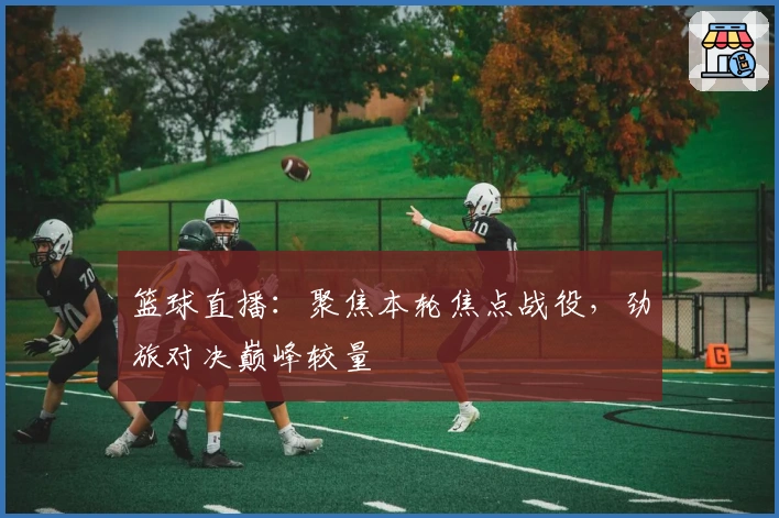 篮球直播：聚焦本轮焦点战役，劲旅对决巅峰较量
