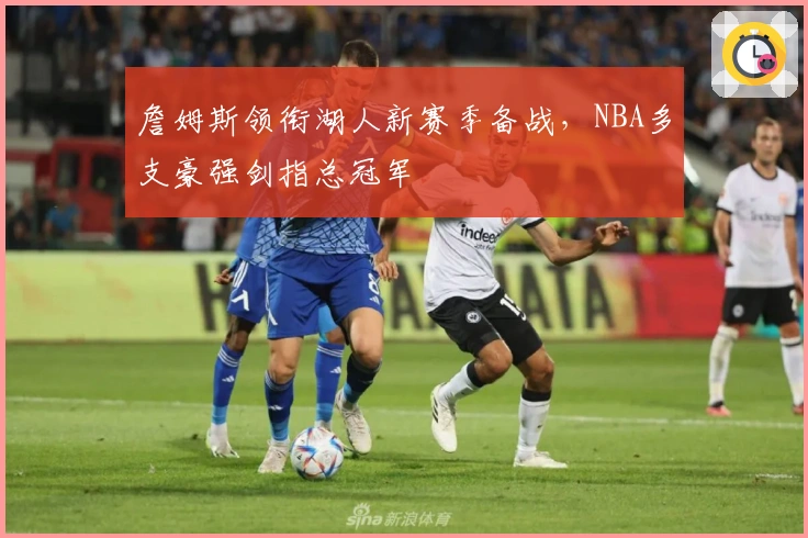 詹姆斯领衔湖人新赛季备战，NBA多支豪强剑指总冠军