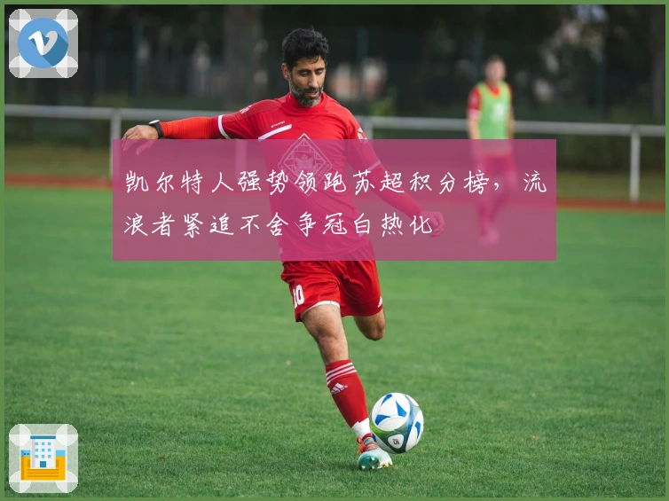 凯尔特人强势领跑苏超积分榜,流浪者紧追不舍争冠白热化