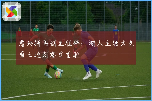 詹姆斯再创里程碑，湖人主场力克勇士迎新赛季首胜