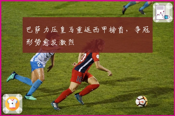 巴萨力压皇马重返西甲榜首，争冠形势愈发激烈